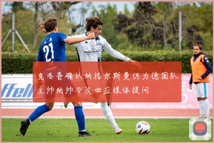 克洛普确认纳格尔斯曼仍为德国队主帅纳帅冷淡回应媒体提问