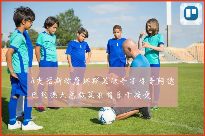 A史密斯称詹姆斯若联手字母哥阿德巴约热火总裁莱利将乐于接受