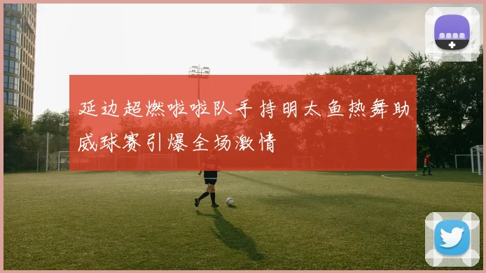 延边超燃啦啦队手持明太鱼热舞助威球赛引爆全场激情