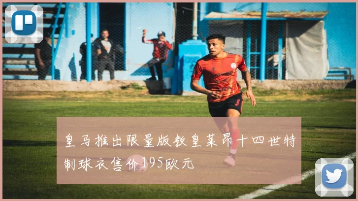 皇马推出限量版教皇莱昂十四世特制球衣售价195欧元