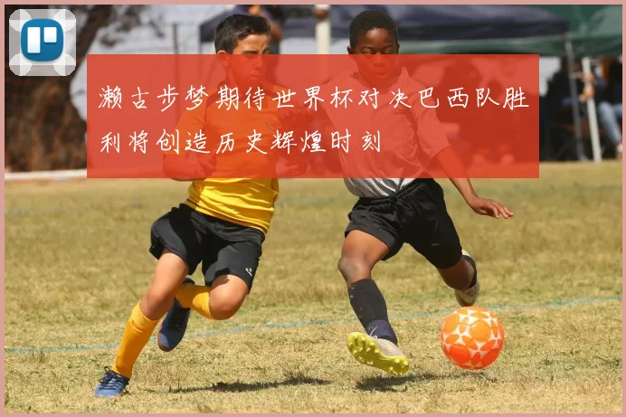 濑古步梦期待世界杯对决巴西队胜利将创造历史辉煌时刻