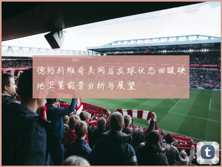 德约科维奇美网后发球状态回暖硬地卫冕前景分析与展望