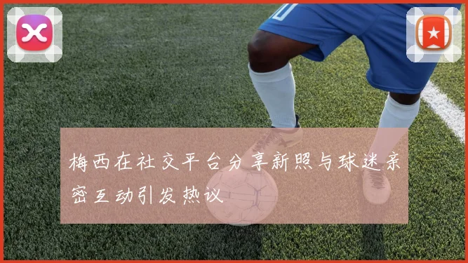 梅西在社交平台分享新照与球迷亲密互动引发热议