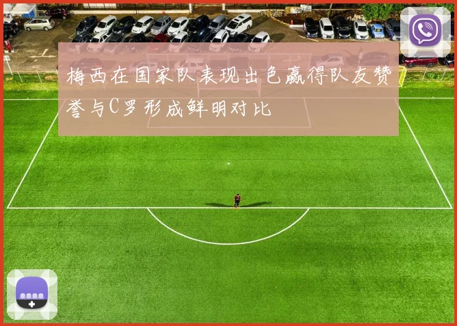 梅西在国家队表现出色赢得队友赞誉与C罗形成鲜明对比