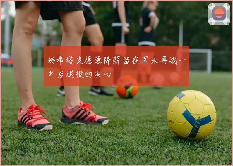 姆希塔良愿意降薪留在国米再战一年后退役的决心