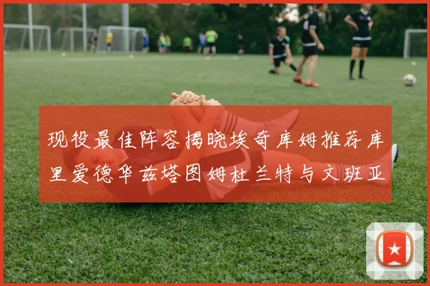 现役最佳阵容揭晓埃奇库姆推荐库里爱德华兹塔图姆杜兰特与文班亚马