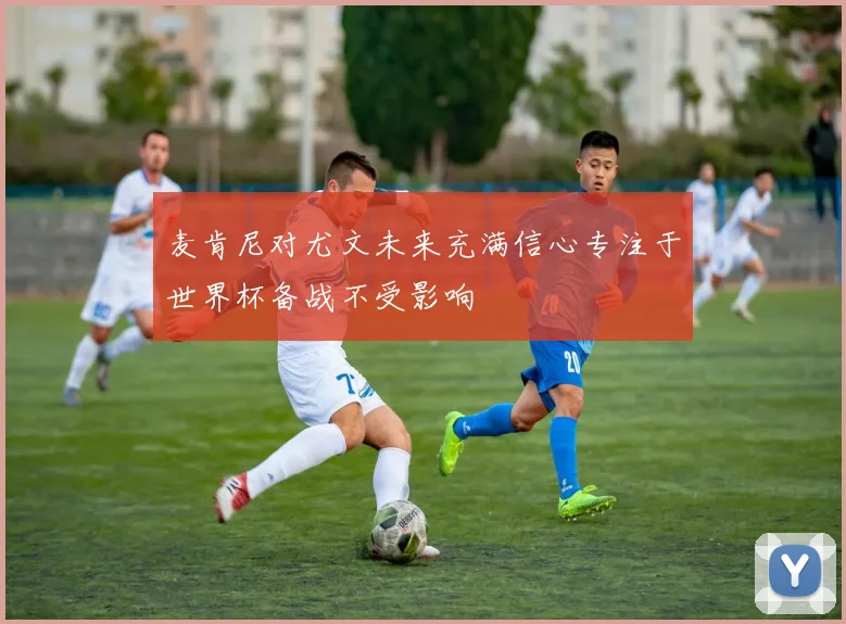 麦肯尼对尤文未来充满信心专注于世界杯备战不受影响