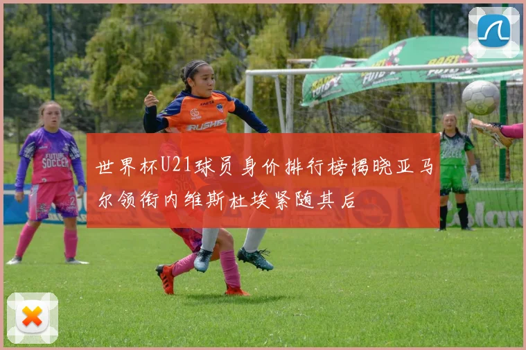 世界杯U21球员身价排行榜揭晓亚马尔领衔内维斯杜埃紧随其后