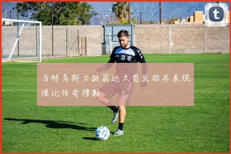 马特乌斯力挺翁达夫首发称其表现堪比传奇穆勒