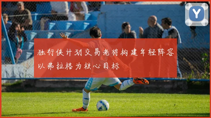 独行侠计划交易老将构建年轻阵容以弗拉格为核心目标