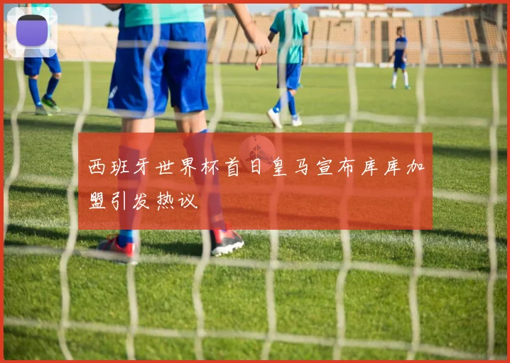 西班牙世界杯首日皇马宣布库库加盟引发热议