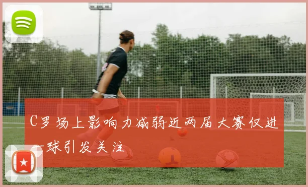 C罗场上影响力减弱近两届大赛仅进一球引发关注