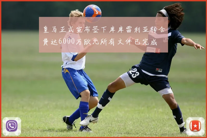 皇马正式宣布签下库库雷利亚转会费达6000万欧元所有文件已完成