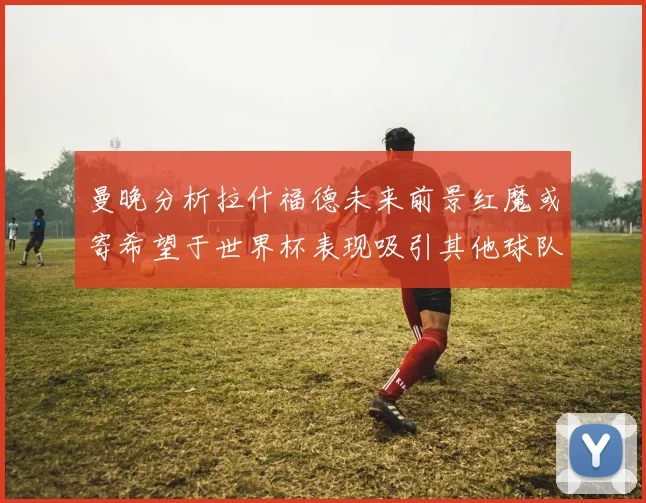 曼晚分析拉什福德未来前景红魔或寄希望于世界杯表现吸引其他球队