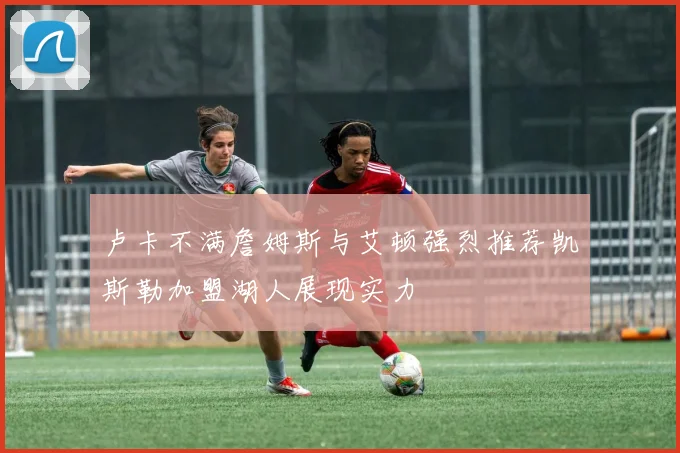 卢卡不满詹姆斯与艾顿强烈推荐凯斯勒加盟湖人展现实力