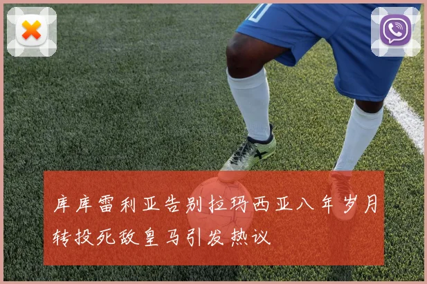 库库雷利亚告别拉玛西亚八年岁月转投死敌皇马引发热议