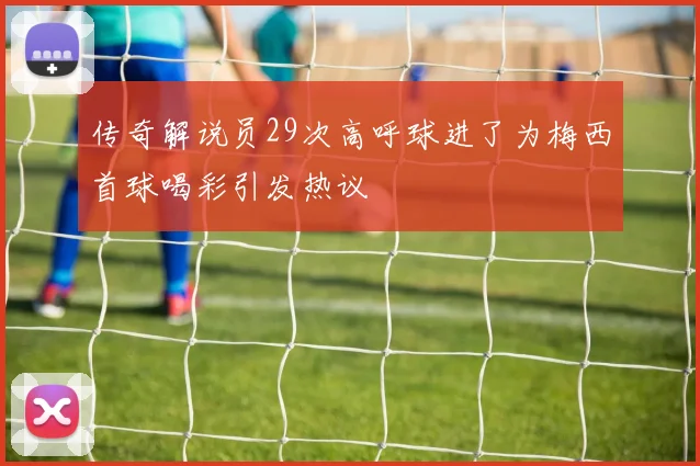 传奇解说员29次高呼球进了为梅西首球喝彩引发热议