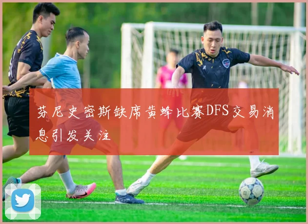 芬尼史密斯缺席黄蜂比赛DFS交易消息引发关注